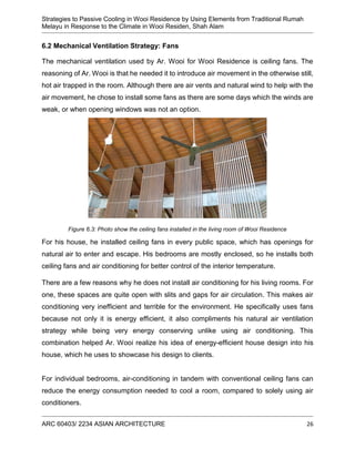 Strategies to Passive Cooling in Wooi Residence by Using Elements from Traditional Rumah
Melayu in Response to the Climate in Wooi Residen, Shah Alam
ARC 60403/ 2234 ASIAN ARCHITECTURE 26
6.2 Mechanical Ventilation Strategy: Fans
The mechanical ventilation used by Ar. Wooi for Wooi Residence is ceiling fans. The
reasoning of Ar. Wooi is that he needed it to introduce air movement in the otherwise still,
hot air trapped in the room. Although there are air vents and natural wind to help with the
air movement, he chose to install some fans as there are some days which the winds are
weak, or when opening windows was not an option.
For his house, he installed ceiling fans in every public space, which has openings for
natural air to enter and escape. His bedrooms are mostly enclosed, so he installs both
ceiling fans and air conditioning for better control of the interior temperature.
There are a few reasons why he does not install air conditioning for his living rooms. For
one, these spaces are quite open with slits and gaps for air circulation. This makes air
conditioning very inefficient and terrible for the environment. He specifically uses fans
because not only it is energy efficient, it also compliments his natural air ventilation
strategy while being very energy conserving unlike using air conditioning. This
combination helped Ar. Wooi realize his idea of energy-efficient house design into his
house, which he uses to showcase his design to clients.
For individual bedrooms, air-conditioning in tandem with conventional ceiling fans can
reduce the energy consumption needed to cool a room, compared to solely using air
conditioners.
Figure 6.3: Photo show the ceiling fans installed in the living room of Wooi Residence
 