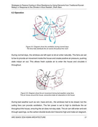 Strategies to Passive Cooling in Wooi Residence by Using Elements from Traditional Rumah
Melayu in Response to the Climate in Wooi Residen, Shah Alam
ARC 60403/ 2234 ASIAN ARCHITECTURE 27
6.3 Operation
During normal days, the windows are left open to let air enter naturally. The fans are set
to low to provide air movement inside the house and create positive air pressure, pushing
stale indoor air out. This allows fresh outside air to enter the house and circulate it
throughout.
During bad weather such as rain, haze and etc., the windows had to be closed, but the
ceiling fans can provide ventilation. The fan power is set to high to distribute the air
throughout the house, ensuring the air does not stay stale. The air can still enter and exit
through openings, so the carbon dioxide levels don’t become high and make air stagnant.
Figure 6.4: Diagram show the ventilation during normal days.
The fans help distribute the air evenly throughout the room
Figure 6.5: Diagram show the air movement during bad weather using fans.
The air moves around the house, preventing stale air stagnating in the house
 