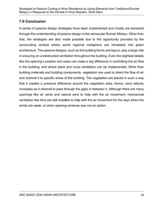 Strategies to Passive Cooling in Wooi Residence by Using Elements from Traditional Rumah
Melayu in Response to the Climate in Wooi Residen, Shah Alam
ARC 60403/ 2234 ASIAN ARCHITECTURE 28
7.0 Conclusion
A series of passive design strategies have been implemented and mostly are extracted
through the understanding of passive design in the vernacular Rumah Melayu. Other than
that, the strategies are also made possible due to the opportunity provided by the
surrounding context where some regional metaphors are translated into green
architecture. The passive designs, such as the building forms and layout, play a large role
in ensuring an unobstructed ventilation throughout the building. Even the slightest details
like the opening’s position and sizes can make a big difference in controlling the air flow
in the building, and where stack and cross ventilation can be implemented. Other than
building materials and building components, vegetation are used to direct the flow of air
and channel it to specific areas of the building. The vegetation are placed in such a way
that it creates a pressure difference around the vegetation area, hence, wind velocity
increases as it channel to pass through the gaps in between it. Although there are many
openings like air vents and natural wind to help with the air movement, mechanical
ventilation like fans are still installed to help with the air movement for the days when the
winds are weak, or when opening windows was not an option.
 