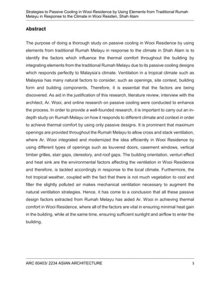 Strategies to Passive Cooling in Wooi Residence by Using Elements from Traditional Rumah
Melayu in Response to the Climate in Wooi Residen, Shah Alam
ARC 60403/ 2234 ASIAN ARCHITECTURE 3
Abstract
The purpose of doing a thorough study on passive cooling in Wooi Residence by using
elements from traditional Rumah Melayu in response to the climate in Shah Alam is to
identify the factors which influence the thermal comfort throughout the building by
integrating elements from the traditional Rumah Melayu due to its passive cooling designs
which responds perfectly to Malaysia’s climate. Ventilation in a tropical climate such as
Malaysia has many natural factors to consider, such as openings, site context, building
form and building components. Therefore, it is essential that the factors are being
discovered. As aid in the justification of this research, literature review, interview with the
architect, Ar. Wooi, and online research on passive cooling were conducted to enhance
the process. In order to provide a well-founded research, it is important to carry out an in-
depth study on Rumah Melayu on how it responds to different climate and context in order
to achieve thermal comfort by using only passive designs. It is prominent that maximum
openings are provided throughout the Rumah Melayu to allow cross and stack ventilation,
where Ar. Wooi integrated and modernized the idea efficiently in Wooi Residence by
using different types of openings such as louvered doors, casement windows, vertical
timber grilles, stair gaps, clerestory, and roof gaps. The building orientation, venturi effect
and heat sink are the environmental factors affecting the ventilation in Wooi Residence
and therefore, is tackled accordingly in response to the local climate. Furthermore, the
hot tropical weather, coupled with the fact that there is not much vegetation to cool and
filter the slightly polluted air makes mechanical ventilation necessary to augment the
natural ventilation strategies. Hence, it has come to a conclusion that all these passive
design factors extracted from Rumah Melayu has aided Ar. Wooi in achieving thermal
comfort in Wooi Residence, where all of the factors are vital in ensuring minimal heat gain
in the building, while at the same time, ensuring sufficient sunlight and airflow to enter the
building.
 