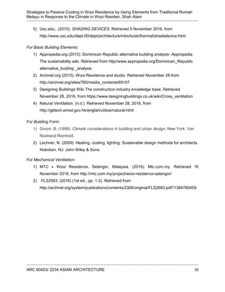 Strategies to Passive Cooling in Wooi Residence by Using Elements from Traditional Rumah
Melayu in Response to the Climate in Wooi Residen, Shah Alam
ARC 60403/ 2234 ASIAN ARCHITECTURE 30
5) Usc.edu,. (2015). SHADING DEVICES. Retrieved 5 November 2016, from
http://www.usc.edu/dept-00/dept/architecture/mbs/tools/thermal/shadedevice.html
For Basic Building Elements:
1) Appropedia.org (2015). Dominican Republic alternative building analysis- Appropedia:
The sustainability wiki. Retrieved from http//www.appropedia.org/Dominican_Republic
alternative_buiding _analysis
2) Archnet.org (2015). Wooi Residence and studio. Retrieved November 28 from
http://archnet.org/sites/760/media_contents/69107
3) Designing Buildings Wiki The construction industry knowledge base. Retrieved
November 28, 2016, from https://www.designingbuildings.co.uk/wiki/Cross_ventilation
4) Natural Ventilation. (n.d.). Retrieved November 28, 2016, from
http://gbtech.emsd.gov.hk/english/utilize/natural.html
For Building Form:
1) Givoni, B. (1998). Climate considerations in building and urban design. New York: Van
Nostrand Reinhold.
2) Lechner, N. (2009). Heating, cooling, lighting: Sustainable design methods for architects.
Hoboken, NJ: John Wiley & Sons.
For Mechanical Ventilation:
1) MTC » Wooi Residence, Selangor, Malaysia. (2016). Mtc.com.my. Retrieved 16
November 2016, from http://mtc.com.my/project/wooi-residence-selangor/
2) FLS2683. (2016) (1st ed., pp. 1-2). Retrieved from
http://archnet.org/system/publications/contents/2306/original/FLS2683.pdf?1384760459
 