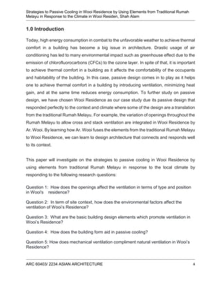 Strategies to Passive Cooling in Wooi Residence by Using Elements from Traditional Rumah
Melayu in Response to the Climate in Wooi Residen, Shah Alam
ARC 60403/ 2234 ASIAN ARCHITECTURE 4
1.0 Introduction
Today, high energy consumption in combat to the unfavorable weather to achieve thermal
comfort in a building has become a big issue in architecture. Drastic usage of air
conditioning has led to many environmental impact such as greenhouse effect due to the
emission of chlorofluorocarbons (CFCs) to the ozone layer. In spite of that, it is important
to achieve thermal comfort in a building as it affects the comfortability of the occupants
and habitability of the building. In this case, passive design comes in to play as it helps
one to achieve thermal comfort in a building by introducing ventilation, minimizing heat
gain, and at the same time reduces energy consumption. To further study on passive
design, we have chosen Wooi Residence as our case study due its passive design that
responded perfectly to the context and climate where some of the design are a translation
from the traditional Rumah Melayu. For example, the variation of openings throughout the
Rumah Melayu to allow cross and stack ventilation are integrated in Wooi Residence by
Ar. Wooi. By learning how Ar. Wooi fuses the elements from the traditional Rumah Melayu
to Wooi Residence, we can learn to design architecture that connects and responds well
to its context.
This paper will investigate on the strategies to passive cooling in Wooi Residence by
using elements from traditional Rumah Melayu in response to the local climate by
responding to the following research questions:
Question 1: How does the openings affect the ventilation in terms of type and position
in Wooi's residence?
Question 2: In term of site context, how does the environmental factors affect the
ventilation of Wooi’s Residence?
Question 3: What are the basic building design elements which promote ventilation in
Wooi’s Residence?
Question 4: How does the building form aid in passive cooling?
Question 5: How does mechanical ventilation compliment natural ventilation in Wooi’s
Residence?
 
