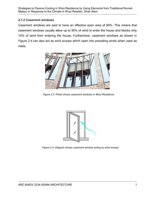 Strategies to Passive Cooling in Wooi Residence by Using Elements from Traditional Rumah
Melayu in Response to the Climate in Wooi Residen, Shah Alam
ARC 60403/ 2234 ASIAN ARCHITECTURE 7
2.1.2 Casement windows
Casement windows are said to have an effective open area of 90%. This means that
casement windows usually allow up to 90% of wind to enter the house and blocks only
10% of wind from entering the house. Furthermore, casement windows as shown in
Figure 2.4 can also act as wind scoops which open into prevailing winds when used as
inlets.
Figure 2.3: Photo shows casement windows in Wooi Residence
Figure 2.4: Diagram shows casement window acting as wind scoops
 