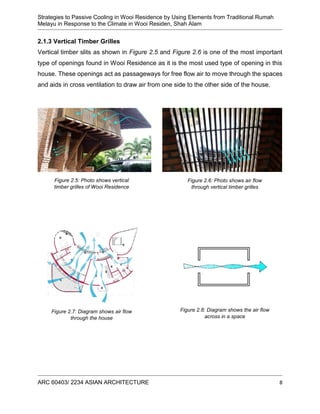 Strategies to Passive Cooling in Wooi Residence by Using Elements from Traditional Rumah
Melayu in Response to the Climate in Wooi Residen, Shah Alam
ARC 60403/ 2234 ASIAN ARCHITECTURE 8
2.1.3 Vertical Timber Grilles
Vertical timber slits as shown in Figure 2.5 and Figure 2.6 is one of the most important
type of openings found in Wooi Residence as it is the most used type of opening in this
house. These openings act as passageways for free flow air to move through the spaces
and aids in cross ventilation to draw air from one side to the other side of the house.
Figure 2.8: Diagram shows the air flow
across in a space
Figure 2.7: Diagram shows air flow
through the house
Figure 2.6: Photo shows air flow
through vertical timber grilles
Figure 2.5: Photo shows vertical
timber grilles of Wooi Residence
 