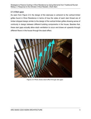 Strategies to Passive Cooling in Wooi Residence by Using Elements from Traditional Rumah
Melayu in Response to the Climate in Wooi Residen, Shah Alam
ARC 60403/ 2234 ASIAN ARCHITECTURE 9
2.1.4 Stair gaps
As seen from Figure 2.9, the design of the staircase is coherent to the vertical timber
grilles found in Wooi Residence in terms of how the sides of each stair thread are of
timber stripped design similar to the design of the vertical timber grilles showing sense of
continuity in design between different building components in the house. Besides that,
these stair gaps actually allow stack ventilation to occur and draws air upwards through
different floors in the house through the stack effect.
Figure 2.9: Photo shows stack effect through stair gaps
 