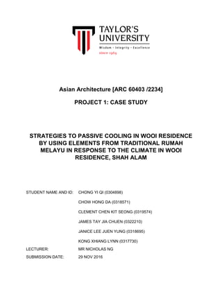 Asian Architecture [ARC 60403 /2234]
PROJECT 1: CASE STUDY
STRATEGIES TO PASSIVE COOLING IN WOOI RESIDENCE
BY USING ELEMENTS FROM TRADITIONAL RUMAH
MELAYU IN RESPONSE TO THE CLIMATE IN WOOI
RESIDENCE, SHAH ALAM
STUDENT NAME AND ID: CHONG YI QI (0304898)
CHOW HONG DA (0318571)
CLEMENT CHEN KIT SEONG (0319574)
JAMES TAY JIA CHUEN (0322210)
JANICE LEE JUEN YUNG (0318695)
KONG XHIANG LYNN (0317730)
LECTURER: MR NICHOLAS NG
SUBMISSION DATE: 29 NOV 2016
 