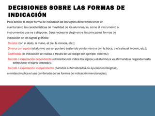 DECISIONES SOBRE LAS FORMAS DE
INDICACIÓN
Para decidir la mejor forma de indicación de los signos deberemos tener en
cuenta tanto las características de movilidad de los alumnos/as, como el instrumento o
instrumentos que va a disponer. Será necesario elegir entre las principales formas de
indicación de los signos gráficos:
Directa (con el dedo, la mano, el pie, la mirada, etc.);
Directa con ayuda (el alumno usa un puntero sostenido con la mano o con la boca, o el cabezal licornio, etc.);
Codificada (la indicación se realiza a través de un código por ejemplo colores.);
Barrido o exploración dependiente (el interlocutor indica los signos y el alumno/a va afirmando o negando hasta
seleccionar el signo deseado);
Barrido o exploración independiente (barridos automatizados en ayudas tecnológicas),
o mixtas (implica el uso combinado de las formas de indicación mencionadas).
 