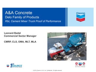 A&A Concrete 
Delo Family of Products 
RbL Cement Mixer Truck Proof of Performance 
Leonard Badal 
Commercial Sector Manager 
CMRP, CLS, OMA, MLT, MLA 
© 2012 Chevron U.S.A. Inc. Confidential. All rights reserved. 1 
 