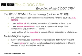 The CIDOC CRM 
Paveprime Ltd October 8, 2014 
11 
Encoding of the CIDOC CRM 
The CIDOC CRM is a formal ontology (defined in TELOS) 
But CRM instances can be encoded in many forms: RDBMS, ooDBMS, XML, RDF(S) 
 Uses Multiple isA – to achieve uniqueness of properties in the schema 
 Uses multiple instantiation – to be able to combine not always valid combinations (e.g. destruction – activity) 
 Uses Multiple isA for properties to capture different abstraction of relationships 
Methodological aspects: 
Entities are introduced as anchors of properties (and if structurally relevant) 
 Frequent joins (short-cuts) of complex data paths for data found in different degrees of detail are modeled explicitly  