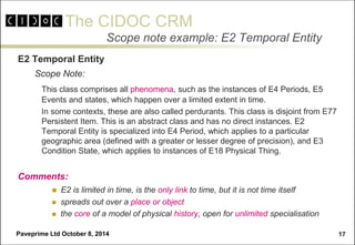 The CIDOC CRM 
Paveprime Ltd October 8, 2014 
17 
Scope note example: E2 Temporal Entity 
E2 Temporal Entity 
Scope Note: 
This class comprises all phenomena, such as the instances of E4 Periods, E5 Events and states, which happen over a limited extent in time. 
In some contexts, these are also called perdurants. This class is disjoint from E77 Persistent Item. This is an abstract class and has no direct instances. E2 Temporal Entity is specialized into E4 Period, which applies to a particular geographic area (defined with a greater or lesser degree of precision), and E3 Condition State, which applies to instances of E18 Physical Thing. 
Comments: 
 E2 is limited in time, is the only link to time, but it is not time itself 
 spreads out over a place or object 
 the core of a model of physical history, open for unlimited specialisation  