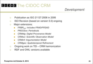 The CIDOC CRM 
Paveprime Ltd October 8, 2014 
26 
 Publication as ISO 21127:2006 in 2006 
 ISO Revision (based on version 5.0) ongoing 
Major extensions: 
FRBROO: includes FRAD/FRSAD 
PRESSoo: Periodicals 
CRMdig: Digital Provenance Model 
CRMsci: Scientific Observation Model 
CRMinf: Argumentation Model 
CRMgeo: Spatiotemporal Refinement 
 Ongoing work on TEI – CRM harmonization 
 RDF and OWL versions available 
Development  