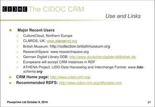 The CIDOC CRM 
Paveprime Ltd October 8, 2014 
27 
 Major Recent Users 
CultureCloud, Northern Europe 
CLAROS, UK: www.clarosnet.org 
British Museum: http://collection.britishmuseum.org 
ResearchSpace: www.researchspace.org 
German Digital Library DDB: http://www.deutsche-digitale-bibliothek.de/ 
Europeana will accept CRM instances in RDF 
ATHENA Project: LIDO Data Harvesting and Interchange Format: www.lido- schema.org 
CRM Home page: http://www.cidoc-crm.org/ 
Recommended RDFS: http://www.cidoc-crm.org/rdfs/cidoc-crm 
Use and Links  