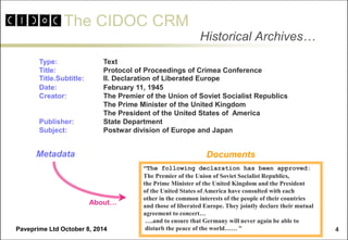 The CIDOC CRM 
Paveprime Ltd October 8, 2014 
4 
Historical Archives… 
Type: Text 
Title: Protocol of Proceedings of Crimea Conference 
Title.Subtitle: II. Declaration of Liberated Europe 
Date: February 11, 1945 
Creator: The Premier of the Union of Soviet Socialist Republics 
The Prime Minister of the United Kingdom 
The President of the United States of America 
Publisher: State Department 
Subject: Postwar division of Europe and Japan 
“The following declaration has been approved: 
The Premier of the Union of Soviet Socialist Republics, 
the Prime Minister of the United Kingdom and the President 
of the United States of America have consulted with each 
other in the common interests of the people of their countries 
and those of liberated Europe. They jointly declare their mutual 
agreement to concert… 
….and to ensure that Germany will never again be able to 
disturb the peace of the world…… “ 
Documents 
Metadata 
About…  