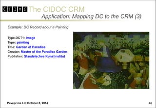 The CIDOC CRM 
Paveprime Ltd October 8, 2014 
46 
Application: Mapping DC to the CRM (3) 
Example: DC Record about a Painting 
Type.DCT1: image 
Type: painting 
Title: Garden of Paradise 
Creator: Master of the Paradise Garden 
Publisher: Staedelsches Kunstinstitut 
 