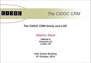 1 
The CIDOC CRM 
The CIDOC CRM family and LOD 
Stephen Stead 
AAC Online Briefing 
8th October, 2014 
CRM-SIG & 
Paveprime Ltd 
London, UK 
 