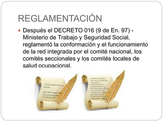 REGLAMENTACIÓN
 Después el DECRETO 016 (9 de En. 97) -
Ministerio de Trabajo y Seguridad Social,
reglamentó la conformación y el funcionamiento
de la red integrada por el comité nacional, los
comités seccionales y los comités locales de
salud ocupacional.
 
