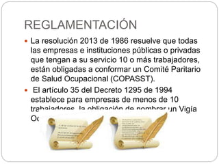 REGLAMENTACIÓN
 La resolución 2013 de 1986 resuelve que todas
las empresas e instituciones públicas o privadas
que tengan a su servicio 10 o más trabajadores,
están obligadas a conformar un Comité Paritario
de Salud Ocupacional (COPASST).
 El artículo 35 del Decreto 1295 de 1994
establece para empresas de menos de 10
trabajadores, la obligación de nombrar un Vigía
Ocupacional.
 