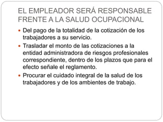 EL EMPLEADOR SERÁ RESPONSABLE
FRENTE A LA SALUD OCUPACIONAL
 Del pago de la totalidad de la cotización de los
trabajadores a su servicio.
 Trasladar el monto de las cotizaciones a la
entidad administradora de riesgos profesionales
correspondiente, dentro de los plazos que para el
efecto señale el reglamento.
 Procurar el cuidado integral de la salud de los
trabajadores y de los ambientes de trabajo.
 