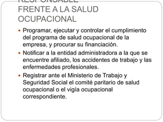 RESPONSABLE
FRENTE A LA SALUD
OCUPACIONAL
 Programar, ejecutar y controlar el cumplimiento
del programa de salud ocupacional de la
empresa, y procurar su financiación.
 Notificar a la entidad administradora a la que se
encuentre afiliado, los accidentes de trabajo y las
enfermedades profesionales.
 Registrar ante el Ministerio de Trabajo y
Seguridad Social el comité paritario de salud
ocupacional o el vigía ocupacional
correspondiente.
 