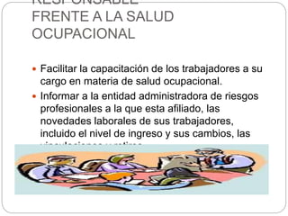 RESPONSABLE
FRENTE A LA SALUD
OCUPACIONAL
 Facilitar la capacitación de los trabajadores a su
cargo en materia de salud ocupacional.
 Informar a la entidad administradora de riesgos
profesionales a la que esta afiliado, las
novedades laborales de sus trabajadores,
incluido el nivel de ingreso y sus cambios, las
vinculaciones y retiros.
 