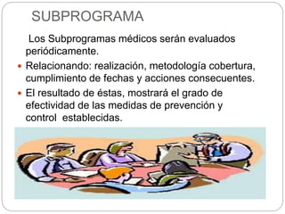 SUBPROGRAMA
Los Subprogramas médicos serán evaluados
periódicamente.
 Relacionando: realización, metodología cobertura,
cumplimiento de fechas y acciones consecuentes.
 El resultado de éstas, mostrará el grado de
efectividad de las medidas de prevención y
control establecidas.
 Haciendo mejoras continuas del propio del
Programa de Salud Ocupacional.
 