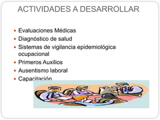 ACTIVIDADES A DESARROLLAR
 Evaluaciones Médicas
 Diagnóstico de salud
 Sistemas de vigilancia epidemiológica
ocupacional
 Primeros Auxilios
 Ausentismo laboral
 Capacitación
 