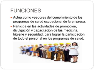 FUNCIONES
 Actúa como veedores del cumplimiento de los
programas de salud ocupacional de la empresa.
 Participa en las actividades de promoción,
divulgación y capacitación de las medicina,
higiene y seguridad, para lograr la participación
de todo el personal en los programas de salud.
 