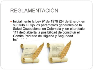 REGLAMENTACIÓN
 Inicialmente la Ley 9ª de 1979 (24 de Enero), en
su título III, fijó los parámetros generales de la
Salud Ocupacional en Colombia y, en el artículo
111 dejó abierta la posibilidad de constituir el
Comité Paritario de Higiene y Seguridad
Industrial.
 
