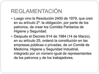 REGLAMENTACIÓN
 Luego vino la Resolución 2400 de 1979, que creó
en su artículo 2º. la obligación, por parte de los
patronos, de crear los Comités Paritarios de
Higiene y Seguridad.
 Después el Decreto 614 de 1984 (14 de Marzo),
en su artículo 25, ordenó la constitución en las
empresas públicas o privadas, de un Comité de
Medicina, Higiene y Seguridad Industrial,
integrado por un número igual de representantes
de los patronos y de los trabajadores.
 