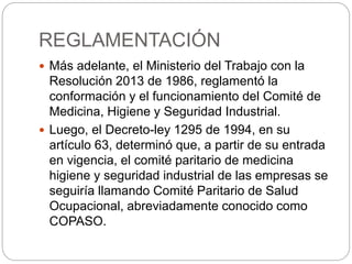 REGLAMENTACIÓN
 Más adelante, el Ministerio del Trabajo con la
Resolución 2013 de 1986, reglamentó la
conformación y el funcionamiento del Comité de
Medicina, Higiene y Seguridad Industrial.
 Luego, el Decreto-ley 1295 de 1994, en su
artículo 63, determinó que, a partir de su entrada
en vigencia, el comité paritario de medicina
higiene y seguridad industrial de las empresas se
seguiría llamando Comité Paritario de Salud
Ocupacional, abreviadamente conocido como
COPASO.
 