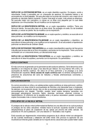 9
SOPLO DE LA ESTENOSIS MITRAL: es un soplo diastólico eyectivo. Es áspero, sordo y
retumbante. Suele ir precedido por un chasquido de apertura. Es bastante intenso y se
acompaña de un thrill palpable. Se ausculta mejor en la punta del corazón y aún mejor con el
paciente en decúbito lateral izquierdo. Cuanto más largo el soplo, más severa la estenosis.
Se ausculta mejor con campana y a veces en un área muy pequeña por lo cual debe
explorarse con minuciosidad. No se modifica con la inspiración.
SOPLO DE LA INSUFICIENCIA MITRAL: es un soplo regurgitativo, sistólico. Tiene una
forma en banda. Se ausculta mejor en el área mitral. Se propaga a la axila. Es de tonalidad
elevada y a veces es piante. No se modifica con la inspiración.
SOPLO DE LA ESTENOSIS PULMONAR: es un soplo eyectivo y sistólico, se ausculta en el
área pulmonar, se modifica con la inspiración.
SOPLO DE LA INSUFICIENCIA PULMONAR: es un soplo regurgitativo y diastólico, se
ausculta en el área pulmonar y se modifica con la inspiración. Si es secundario a hipertensión
pulmonar se denomina de Graham Steell.
SOPLO DE ESTENOSIS TRICUSPÍDEA: es un soplo mesodiastólico eyectivo de frecuencia
más alta que se ausculta en el foco tricuspídeo y aumenta con la inspiración. Tiene una forma
romboidal con un crescendo breve y un decrescendo largo.
SOPLO DE LA INSUFICIENCIA TRICUSPÍDEA: es un soplo regurgitativo y sistólico, se
ausculta en el área tricuspídea y aumenta con la inspiración. Es pansistólico
SOPLO CONTINUO
El más comúnes el generado por la persistencia del conducto arterioso. Se lo denomina sisto-
diastólico o en máquina de vapor y fue descrito por Gibson. Es muy intenso 4/6 a 6/6 y se
acompaña de frémito continuo. Se ubica en el foco pulmonar y se propaga a la zona
infraclavicular izquierda. Otras causas de soplo continuo son: la ventana aortopulmonar,
presencia de aneurismas del seno de Valsalva y fístulas arteriovenosas coronarias y
pulmonares.
SOPLOS INOCENTES
Es común encontrar en niños y en adolescentes soplos sistólicos en área pulmonar y aórtica,
mesocardio o en área mitral no acompañados de frémitos y de intensidad leve a moderada.
Se atenúan con la posición de pie. Hoy en día se aconseja establecer su origen mediante el
ecocardiograma con doppler. También, pueden tener soplos benignos pacientes con
descargas adrenérgicos (emoción, fiebre, distonías nerviosas, anemias crónicas, e
hipertiroidismo. El síndrome de la espalda recta y el pectus excavatum pueden ocasionar
soplos funcionales más o menos transitorios.
PROLAPSO DE LA VÁLVULA MITRAL
El prolapso de la válvula mitral (enfermedad de Barlow) es una afección en la cual se produce
el prolapso de los velos valvulares mitrales hacia la aurícula izquierda durante la sístole,
desplazándose el plano de coaptación de las valvas por encima del anillo valvular. Se
presenta en 4% de la población, con una relación 2:1 favorable a las mujeres.
Está causado por degeneración mixomatosa progresiva de la válvula mitral con elongación
de las cuerdas tendinosas y dilatación del anillo mitral. Ello provoca la aparición de una
insuficiencia mitral de grado variable (en la mayoría de los casos leve pero puede haber casos
 