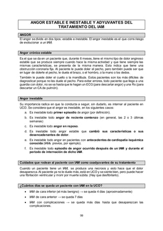 99
ANGOR ESTABLE E INESTABLE Y ADYUVANTES DEL
TRATAMIENTO DEL IAM
ANGOR
El angor se divide en dos tipos: estable e inestable. El angor inestable es el que corre riesgo
de evolucionar a un IAM.
Angor crónico estable
Es el que se da en un paciente que, durante 6 meses, tiene el mismo tipo de dolor anginoso
estable que se produce siempre cuando hace la misma actividad y que tiene siempre las
mismas características, se presenta de la misma manera. Esto indica que tiene una
obstrucción coronaria fija. Al paciente le puede doler el pecho, pero también puede ser que
en lugar de dolerle el pecho, le duela el brazo, o el hombro, o la mano o los dedos.
También le puede doler el cuello o la mandíbula. Estos pacientes son los más difíciles de
diagnosticar porque no les duele el pecho. Para evitar errores, todo paciente que llega a una
guardia con dolor, no se va hasta que le hagan un ECG (para descartar angor) y una Rx (para
descartar un CA de pulmón).
Angor inestable
Su importancia radica en que la conducta a seguir, sin dudarlo, es internar al paciente en
UCO. Se considera que el angor es inestable, en los siguientes casos:
a. Es inestable todo primer episodio de angor (por definición).
b. Es inestable todo angor de reciente comienzo (en general, las 2 o 3 últimas
semanas)
c. Es inestable todo angor en reposo.
d. Es inestable todo angor estable que cambió sus características o sus
desencadenantes de dolor.
e. Es inestable todo angor en pacientes con antecedentes de cardiopatía isquémica
conocida (IAMs previos, por ejemplo).
f. Es inestable todo episodio de angor ocurrido después de un IAM y durante el
periodo de internación de dicho IAM.
Cuidados que rodean al paciente con IAM como coadyuvantes de su tratamiento
Cuando un paciente tiene un IAM, se produce una necrosis y esto hace que el dolor
desaparezca.Al paciente ya no le duele más,está en UCO y se siente bien, pero puede hacer
una fibrilación ventricular y morir por muerte súbita. (Hay que desfibrilarlo).
¿Cuántos días se queda un paciente con IAM en la UCO?
 IAM de cara inferior (el más benigno) → se queda 4 días (aproximadamente)
 IAM de cara anterior → se queda 7 días
 IAM con complicaciones → se queda más días hasta que desaparezcan las
complicaciones.
 
