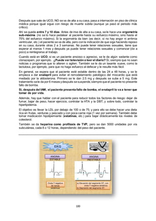 100
Después que sale de UCO, NO se va de alta a su casa, pasa a internación en piso de clínica
médica porque igual sigue con riesgo de muerte súbita (aunque ya pasó el periodo más
crítico).
Ahí se queda entre 7 y 10 días. Antes de irse de alta a su casa, se le hace una ergometría
sub-máxima (no se lo hace pedalear al paciente hasta su esfuerzo máximo, sino hasta el
75% del esfuerzo máximo). Si la ergometría da bien (es decir, si no hay angor ni arritmia
ventricular, etc.) el paciente se va de alta, pero con la indicación de que siga haciendo reposo
en su casa, durante otras 2 a 3 semanas. No puede tener relaciones sexuales, tiene que
esperar al menos 1 mes y después ya puede tener relaciones sexuales y comenzar (de a
poco) a reintegrarse al trabajo.
Cuando está en UCO, si es un paciente ansioso o agresivo, se le da algún sedante como
clonazepam, por ejemplo. ¿Puede ver televisión o leer el diario? Sí, siempre que no sean
noticias o programas que lo alteren o agiten. También se le da un laxante suave, como la
lactulosa, por ejemplo, para que no haga esfuerzo al defecar y le resulte más fácil.
En general, se espera que el paciente esté estable dentro de las 24 a 48 horas, y se le
empieza a dar enalapril para evitar el remodelamiento patológico del miocardio que está
mediado por la aldosterona. Primero se le dan 2.5 mg y después se sube a 5 mg. Este
tratamiento sele da por 6 meses ydespués se suspende,siempre que el paciente no presente
fallo de bomba.
Si, después del IAM, el paciente presenta fallo de bomba, el enalapril lo va a tener que
tomar de por vida.
Además, hay que hablar con el paciente para reducir todos los factores de riesgo: dejar de
fumar, bajar de peso, hacer ejercicio, controlar la HTA y la DBT, y sobre todo, controlar la
hiperlipidemia.
El objetivo es llevar la LDL por debajo de 100 o de 75; y para ello se debe hacer una dieta
rica en frutas, verduras y pescado y con poca carne roja (1 vez por semana). También debe
tomar medicación hipolipemiante (estatinas, etc.) para bajar drásticamente los niveles de
colesterol.
También se da heparina como profilaxis de TVP, pero se dan 5000 unidades por vía
subcutánea, cada 8 o 12 horas, dependiendo del peso del paciente.
 