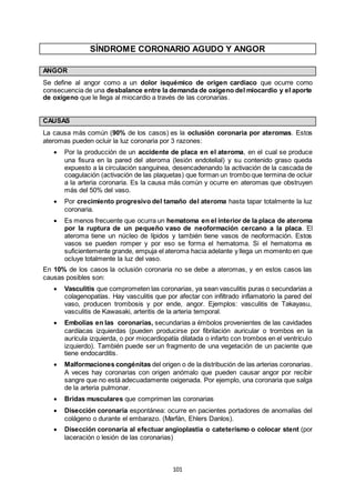 101
SÍNDROME CORONARIO AGUDO Y ANGOR
ANGOR
Se define al angor como a un dolor isquémico de origen cardíaco que ocurre como
consecuencia de una desbalance entre la demanda de oxígeno del miocardio y el aporte
de oxígeno que le llega al miocardio a través de las coronarias.
CAUSAS
La causa más común (90% de los casos) es la oclusión coronaria por ateromas. Estos
ateromas pueden ocluir la luz coronaria por 3 razones:
 Por la producción de un accidente de placa en el ateroma, en el cual se produce
una fisura en la pared del ateroma (lesión endotelial) y su contenido graso queda
expuesto a la circulación sanguínea, desencadenando la activación de la cascada de
coagulación (activación de las plaquetas) que forman un trombo que termina de ocluir
a la arteria coronaria. Es la causa más común y ocurre en ateromas que obstruyen
más del 50% del vaso.
 Por crecimiento progresivo del tamaño del ateroma hasta tapar totalmente la luz
coronaria.
 Es menos frecuente que ocurra un hematoma en el interior de la placa de ateroma
por la ruptura de un pequeño vaso de neoformación cercano a la placa. El
ateroma tiene un núcleo de lípidos y también tiene vasos de neoformación. Estos
vasos se pueden romper y por eso se forma el hematoma. Si el hematoma es
suficientemente grande, empuja el ateroma hacia adelante y llega un momento en que
ocluye totalmente la luz del vaso.
En 10% de los casos la oclusión coronaria no se debe a ateromas, y en estos casos las
causas posibles son:
 Vasculitis que comprometen las coronarias, ya sean vasculitis puras o secundarias a
colagenopatías. Hay vasculitis que por afectar con infiltrado inflamatorio la pared del
vaso, producen trombosis y por ende, angor. Ejemplos: vasculitis de Takayasu,
vasculitis de Kawasaki, arteritis de la arteria temporal.
 Embolias en las coronarias, secundarias a émbolos provenientes de las cavidades
cardíacas izquierdas (pueden producirse por fibrilación auricular o trombos en la
aurícula izquierda, o por miocardiopatía dilatada o infarto con trombos en el ventrículo
izquierdo). También puede ser un fragmento de una vegetación de un paciente que
tiene endocarditis.
 Malformaciones congénitas del origen o de la distribución de las arterias coronarias.
A veces hay coronarias con origen anómalo que pueden causar angor por recibir
sangre que no está adecuadamente oxigenada. Por ejemplo, una coronaria que salga
de la arteria pulmonar.
 Bridas musculares que comprimen las coronarias
 Disección coronaria espontánea: ocurre en pacientes portadores de anomalías del
colágeno o durante el embarazo. (Marfán, Ehlers Danlos).
 Disección coronaria al efectuar angioplastia o cateterismo o colocar stent (por
laceración o lesión de las coronarias)
 