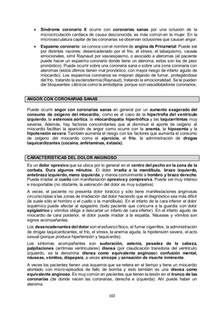 102
 Síndrome coronario X ocurre con coronarias sanas por una oclusión de la
microcirculación cardíaca de causa desconocida, es más común en la mujer. En la
microvasculatura capilar de las coronarias se observan oclusiones que causan angor.
 Espasmo coronario: se conoce con el nombre de angina de Prinzmetal. Puede ser
por distintas razones: desencadenado por el frio, el stress, el tabaquismo, causas
emocionales, símil Raynaud por vasoespasmo, o asociado a ateromas (el paciente
puede hacer un espasmo coronario donde tiene un ateroma, estos son los de peor
pronóstico). Puede ocurrir sobre una coronaria sana o sobre una zona coronaria con
ateromas (estos últimos tienen mal pronóstico, con mayor riesgo de infarto agudo de
miocardio). Los espasmos coronarios se mejoran dejando de fumar, protegiéndose
del frío, tratando la esclerodermia(Raynaud), tratando la emocionalidad. Se le pueden
dar bloqueantes cálcicos como la amlodipina, porque son vasodilatadores coronarios.
ANGOR CON CORONARIAS SANAS
Puede ocurrir angor con coronarias sanas en general por un aumento exagerado del
consumo de oxígeno del miocardio, como es el caso de la hipertrofia del ventrículo
izquierdo, la estenosis aórtica, la miocardiopatía hipertrófica y las taquiarritmias muy
severas. Además, hay factores concomitantes que al disminuir el aporte de oxígeno al
miocardio facilitan la aparición de angor como ocurre con la anemia, la hipoxemia y la
hipotensión severa. También aumenta el riesgo con los factores que aumenta el consumo
de oxígeno del miocardio como el ejercicio, el frío, la administración de drogas
taquicardizantes (cocaína, anfetaminas, éxtasis).
CARACTERÍSTICAS DEL DOLOR ANGINOSO
Es un dolor opresivo que se ubica por lo general en el centro del pecho en la zona de la
corbata. Dura algunos minutos. El dolor irradia a la mandíbula, brazo izquierdo,
antebrazo izquierdo, mano izquierda, y menos comúnmente a hombro y brazo derecho.
Puede irradiar al cuello con manifestación opresiva y compresiva. Puede ser muy intenso
e insoportable (no obstante, la valoración del dolor es muy subjetiva)
A veces, el paciente no presenta dolor torácico y sólo tiene manifestaciones anginosas
circunscriptas a las zonas de irradiación del dolor haciendo que el diagnóstico sea más difícil
(le suele sólo el hombro o el cuello o la mandíbula). En el infarto de la cara inferior el dolor
isquémico puede afectar al epigastrio (todo paciente que concurra a la guardia con dolor
epigástrico y vómitos obliga a descartar un infarto de cara inferior). En el infarto agudo de
miocardio de cara posterior, el dolor puede irradiar a la espalda. Náuseas y vómitos son
signos acompañantes.
Los desencadenantes del dolor son el esfuerzo físico, el fumar cigarrillos, la administración
de drogas taquicardizantes, el frío, el stress, la anemia aguda, la hipotensión severa, el acto
sexual (porque produce hipertensión y taquicardia).
Los síntomas acompañantes son sudoración, astenia, pesadez de la cabeza,
palpitaciones (arritmias ventriculares) disnea (por claudicación transitoria del ventrículo
izquierdo, se la denomina disnea como equivalente anginoso) confusión mental,
náuseas, vómitos, dispepsia, a veces síncope y sensación de muerte inminente.
A veces los pacientes tienen una isquemia que se reitera en el tiempo y tiene un miocardio
atontado con micro-episodios de fallo de bomba y esto también es una disnea como
equivalente anginoso. Es muy común en pacientes que tienen la lesión en el tronco de las
coronarias (de donde nacen las coronarias, derecha e izquierda). Ahí puede haber un
ateroma.
 
