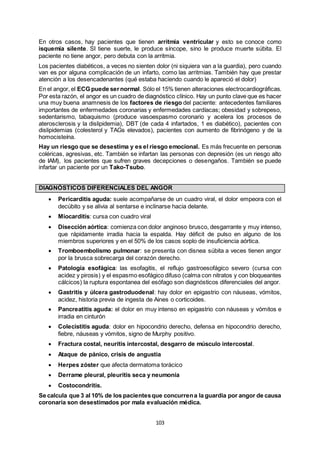 103
En otros casos, hay pacientes que tienen arritmia ventricular y esto se conoce como
isquemia silente. SI tiene suerte, le produce síncope, sino le produce muerte súbita. El
paciente no tiene angor, pero debuta con la arritmia.
Los pacientes diabéticos, a veces no sienten dolor (ni siquiera van a la guardia), pero cuando
van es por alguna complicación de un infarto, como las arritmias. También hay que prestar
atención a los desencadenantes (qué estaba haciendo cuando le apareció el dolor)
En el angor, el ECG puede sernormal. Sólo el 15% tienen alteraciones electrocardiográficas.
Por esta razón, el angor es un cuadro de diagnóstico clínico. Hay un punto clave que es hacer
una muy buena anamnesis de los factores de riesgo del paciente: antecedentes familiares
importantes de enfermedades coronarias y enfermedades cardíacas; obesidad y sobrepeso,
sedentarismo, tabaquismo (produce vasoespasmo coronario y acelera los procesos de
aterosclerosis y la dislipidemia), DBT (de cada 4 infartados, 1 es diabético), pacientes con
dislipidemias (colesterol y TAGs elevados), pacientes con aumento de fibrinógeno y de la
homocisteína.
Hay un riesgo que se desestima y es el riesgo emocional. Es más frecuente en personas
coléricas, agresivas, etc. También se infartan las personas con depresión (es un riesgo alto
de IAM), los pacientes que sufren graves decepciones o desengaños. También se puede
infartar un paciente por un Tako-Tsubo.
DIAGNÓSTICOS DIFERENCIALES DEL ANGOR
 Pericarditis aguda: suele acompañarse de un cuadro viral, el dolor empeora con el
decúbito y se alivia al sentarse e inclinarse hacia delante.
 Miocarditis: cursa con cuadro viral
 Disección aórtica: comienza con dolor anginoso brusco, desgarrante y muy intenso,
que rápidamente irradia hacia la espalda. Hay déficit de pulso en alguno de los
miembros superiores y en el 50% de los casos soplo de insuficiencia aórtica.
 Tromboembolismo pulmonar: se presenta con disnea súbita a veces tienen angor
por la brusca sobrecarga del corazón derecho.
 Patología esofágica: las esofagitis, el reflujo gastroesofágico severo (cursa con
acidez y pirosis) y el espasmo esofágico difuso (calma con nitratos y con bloqueantes
cálcicos) la ruptura espontanea del esófago son diagnósticos diferenciales del angor.
 Gastritis y úlcera gastroduodenal: hay dolor en epigastrio con náuseas, vómitos,
acidez, historia previa de ingesta de Aines o corticoides.
 Pancreatitis aguda: el dolor en muy intenso en epigastrio con náuseas y vómitos e
irradia en cinturón
 Colecistitis aguda: dolor en hipocondrio derecho, defensa en hipocondrio derecho,
fiebre, náuseas y vómitos, signo de Murphy positivo.
 Fractura costal, neuritis intercostal, desgarro de músculo intercostal.
 Ataque de pánico, crisis de angustia
 Herpes zóster que afecta dermatoma torácico
 Derrame pleural, pleuritis seca y neumonía
 Costocondritis.
Se calcula que 3 al 10% de los pacientesque concurrena la guardia por angor de causa
coronaria son desestimados por mala evaluación médica.
 