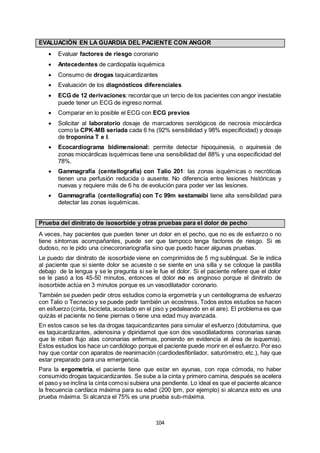 104
EVALUACIÓN EN LA GUARDIA DEL PACIENTE CON ANGOR
 Evaluar factores de riesgo coronario
 Antecedentes de cardiopatía isquémica
 Consumo de drogas taquicardizantes
 Evaluación de los diagnósticos diferenciales
 ECG de 12 derivaciones:recordarque un tercio de los pacientes con angor inestable
puede tener un ECG de ingreso normal.
 Comparar en lo posible el ECG con ECG previos
 Solicitar al laboratorio dosaje de marcadores serológicos de necrosis miocárdica
como la CPK-MB seriada cada 6 hs (92% sensibilidad y 98% especificidad) y dosaje
de troponina T e I.
 Ecocardiograma bidimensional: permite detectar hipoquinesia, o aquinesia de
zonas miocárdicas isquémicas tiene una sensibilidad del 88% y una especificidad del
78%.
 Gammagrafía (centellografía) con Talio 201: las zonas isquémicas o necróticas
tienen una perfusión reducida o ausente. No diferencia entre lesiones históricas y
nuevas y requiere más de 6 hs de evolución para poder ver las lesiones.
 Gammagrafía (centellografía) con Tc 99m sestamaibi tiene alta sensibilidad para
detectar las zonas isquémicas.
Prueba del dinitrato de isosorbide y otras pruebas para el dolor de pecho
A veces, hay pacientes que pueden tener un dolor en el pecho, que no es de esfuerzo o no
tiene síntomas acompañantes, puede ser que tampoco tenga factores de riesgo. Si es
dudoso, no le pido una cinecoronariografía sino que puedo hacer algunas pruebas.
Le puedo dar dinitrato de isosorbide viene en comprimidos de 5 mg sublingual. Se le indica
al paciente que si siente dolor se acueste o se siente en una silla y se coloque la pastilla
debajo de la lengua y se le pregunta si se le fue el dolor. Si el paciente refiere que el dolor
se le pasó a los 45-50 minutos, entonces el dolor no es anginoso porque el dinitrato de
isosorbide actúa en 3 minutos porque es un vasodilatador coronario.
También se pueden pedir otros estudios como la ergometría y un centellograma de esfuerzo
con Talio o Tecnecio y se puede pedir también un ecostress. Todos estos estudios se hacen
en esfuerzo (cinta, bicicleta, acostado en el piso y pedaleando en el aire). El problema es que
quizás el paciente no tiene piernas o tiene una edad muy avanzada.
En estos casos se les da drogas taquicardizantes para simular el esfuerzo (dobutamina, que
es taquicardizantes, adenosina y dipiridamol que son dos vasodilatadores coronarias sanas
que le roban flujo alas coronarias enfermas, poniendo en evidencia el área de isquemia).
Estos estudios los hace un cardiólogo porque el paciente puede morir en el esfuerzo. Por eso
hay que contar con aparatos de reanimación (cardiodesfibrilador, saturómetro, etc.), hay que
estar preparado para una emergencia.
Para la ergometría, el paciente tiene que estar en ayunas, con ropa cómoda, no haber
consumido drogas taquicardizantes. Se sube a la cinta y primero camina, después se acelera
el paso y se inclina la cinta comosi subiera una pendiente. Lo ideal es que el paciente alcance
la frecuencia cardíaca máxima para su edad (200 lpm, por ejemplo) si alcanza esto es una
prueba máxima. Si alcanza el 75% es una prueba sub-máxima.
 