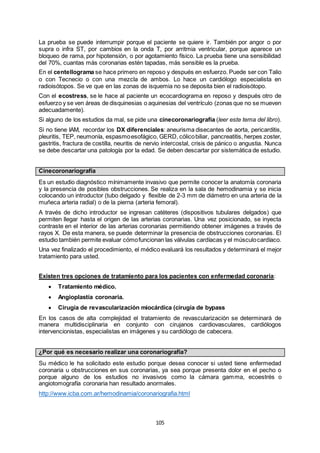 105
La prueba se puede interrumpir porque el paciente se quiere ir. También por angor o por
supra o infra ST, por cambios en la onda T, por arritmia ventricular, porque aparece un
bloqueo de rama, por hipotensión, o por agotamiento físico. La prueba tiene una sensibilidad
del 70%, cuantas más coronarias estén tapadas, más sensible es la prueba.
En el centellograma se hace primero en reposo y después en esfuerzo. Puede ser con Talio
o con Tecnecio o con una mezcla de ambos. Lo hace un cardiólogo especialista en
radioisótopos. Se ve que en las zonas de isquemia no se deposita bien el radioisótopo.
Con el ecostress, se le hace al paciente un ecocardiograma en reposo y después otro de
esfuerzo y se ven áreas de disquinesias o aquinesias del ventrículo (zonas que no se mueven
adecuadamente).
Si alguno de los estudios da mal, se pide una cinecoronariografía (leer este tema del libro).
Si no tiene IAM, recordar los DX diferenciales: aneurisma disecantes de aorta, pericarditis,
pleuritis, TEP, neumonía, espasmoesofágico, GERD, cólicobiliar, pancreatitis, herpes zoster,
gastritis, fractura de costilla, neuritis de nervio intercostal, crisis de pánico o angustia. Nunca
se debe descartar una patología por la edad. Se deben descartar por sistemática de estudio.
Cinecoronariografía
Es un estudio diagnóstico mínimamente invasivo que permite conocer la anatomía coronaria
y la presencia de posibles obstrucciones. Se realiza en la sala de hemodinamia y se inicia
colocando un introductor (tubo delgado y flexible de 2-3 mm de diámetro en una arteria de la
muñeca arteria radial) o de la pierna (arteria femoral).
A través de dicho introductor se ingresan catéteres (dispositivos tubulares delgados) que
permiten llegar hasta el origen de las arterias coronarias. Una vez posicionado, se inyecta
contraste en el interior de las arterias coronarias permitiendo obtener imágenes a través de
rayos X. De esta manera, se puede determinar la presencia de obstrucciones coronarias. El
estudio también permite evaluar cómofuncionan las válvulas cardíacas y el músculocardíaco.
Una vez finalizado el procedimiento, el médico evaluará los resultados y determinará el mejor
tratamiento para usted.
Existen tres opciones de tratamiento para los pacientes con enfermedad coronaria:
 Tratamiento médico.
 Angioplastía coronaria.
 Cirugía de revascularización miocárdica (cirugía de bypass
En los casos de alta complejidad el tratamiento de revascularización se determinará de
manera multidisciplinaria en conjunto con cirujanos cardiovasculares, cardiólogos
intervencionistas, especialistas en imágenes y su cardiólogo de cabecera.
¿Por qué es necesario realizar una coronariografía?
Su médico le ha solicitado este estudio porque desea conocer si usted tiene enfermedad
coronaria u obstrucciones en sus coronarias, ya sea porque presenta dolor en el pecho o
porque alguno de los estudios no invasivos como la cámara gamma, ecoestrés o
angiotomografía coronaria han resultado anormales.
http://www.icba.com.ar/hemodinamia/coronariografia.html
 