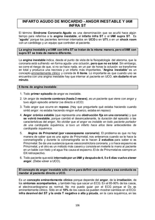106
INFARTO AGUDO DE MIOCARDIO - ANGOR INESTABLE Y IAM
INFRA ST
El término Síndrome Coronario Agudo es una denominación que se acuñó hace algún
tiempo para referirse a la angina inestable, el infarto infra ST o el IAM supra ST. Es
“agudo” porque los pacientes terminan internados en UCO o en UTI, o en un shock room
con un cardiólogo y un equipo que controlen al paciente.
La angina inestable y el IAM con infra ST se tratan de la misma manera, pero elIAM con
supra ST se trata de manera diferente.
La angina inestable indica, desde el punto de vista de la fisiopatología del ateroma, que la
coronaria está sufriendo -en forma aguda- una oclusión, pero que no es total. Sin embargo,
se corre el riesgo de que, si no se hace nada, en un par de horas la oclusión se transforme
en total y produzca una necrosis y un infarto más importantes. “Angina inestable” es un
concepto eminentemente clínico y consta de 6 ítems. Lo importante es que cuando uno se
encuentra con una angina inestable hay que internar al paciente en UCO, sin dudarlo ni un
minuto.
6 ítems de angina inestable:
1. Todo primer episodio de angor es inestable.
2. Un angor de reciente comienzo (hasta 3 meses), es un paciente que viene con angor y
tuvo algún episodio anterior (va directo a UCO)
3. Todo angor que ocurre en reposo. (Hay que preguntarle qué estaba haciendo cuando
sintió angor: no estaba haciendo ningún esfuerzo, estaba en reposo)
4. Angor crónico estable (que representa una obstrucción fija en una coronaria) y que
se volvió inestable, porque cambió el desencadenante, la duración del episodio o las
características del angor; No olvidar que el angor es instable en todo paciente portador
de una cardiopatía isquémica, si tuvo un infarto hace años tiene antecedentes de
cardiopatía isquémica.
5. Angina de Prinzmetal (por vasoespasmo coronario). El problema es que no hay
manera de saber que es una agina de Prinzmetal, nos enteramos cuando se le hace la
coronariografía y durante la coronariografía se le hacen 2 estudios para saber si es
Prinzmetal. Se da una sustancia que es vasoconstrictora coronaria, y si hace espasmo es
Prinzmetal, y el otro es un método más casero y consiste en meterle la mano al paciente
en un balde con hielo y el agua fría causa el espasmo. El dx de Prinzmetal es siempre un
DX retrospectivo.
6. Todo paciente que está internadopor un IAM y despuésde 4, 5 o 6 días vuelve atener
angor. (Debe volver a UCO).
El concepto de angor inestable sólo sirve para definir una conducta y esa conducta es
mandar al paciente directo a UCO.
Es un concepto eminentemente clínico porque depende del angor, de la irradiación, de
los síntomas acompañantes, y también hay que sacar un ECG. En el 85-90% de los casos,
el electrocardiograma es normal. No me puedo guiar por el ECG porque el Dx es
eminentemente clínico. Sólo en el 10% de los casos se pueden mostrar cambios en el ECG:
infra desnivel del ST y la onda T negativa o alta y picuda, en la cara isquémica, en las
 