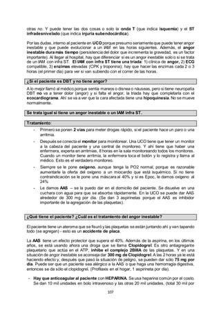107
otras no. Y puede tener las dos cosas o solo la onda T (que indica isquemia) y el ST
infradesnivelado (que indica injuria subendocárdica).
Por las dudas, interno al paciente en UCO porque presumo seriamenteque puede tener angor
inestable y que puede evolucionar a un IAM en las horas siguientes. Además, el angor
inestable dura más tiempo (persistencia del dolor que incrementa la gravedad, es un factor
importante). Al llegar al hospital, hay que diferenciar si es un angor inestable solo o si se trata
de un IAM con infra ST. El IAM con infra ST tiene una tríada: 1) clínica de angor, 2) ECG
compatible, 3) enzimas elevadas (CPK y troponina); hay que hacer las enzimas cada 2 o 3
horas (el primer día) para ver si van subiendo con el correr de las horas.
¿Si el paciente es DBT y no tiene angor?
A lo mejor llamó al médico porque sentía mareos o disnea o náuseas, pero si tiene neuropatía
DBT no va a tener dolor (angor) y si falta el angor, la triada hay que completarla con el
ecocardiograma. Ahí se va a ver que la cara afectada tiene una hipoquinesia. No se mueve
normalmente.
Se trata igual si tiene un angor inestable o un IAM infra ST.
Tratamiento:
- Primero se ponen 2 vías para meter drogas rápido, si el paciente hace un paro o una
arritmia.
- Después se conecta el monitor para monitorear. Una UCO tiene que tener un monitor
a la cabeza del paciente y una central de monitoreo. Y ahí tiene que haber una
enfermera, experta en arritmias, 8 horas en la sala monitoreando todos los monitores.
Cuando un monitor tiene arritmia, la enfermera toca el botón y lo registra y llama al
médico. Esto es el verdadero monitoreo.
- Siempre se le pone oxígeno, aunque tenga la PO2 normal, porque es razonable
aumentarle la oferta del oxígeno a un miocardio que está isquémico. Si no tiene
contraindicación se le pone una máscara al 40% y si es Epoc, le damos oxígeno al
24%
- Le damos AAS – se la puedo dar en el domicilio del paciente. Se disuelve en una
cuchara con agua para que se absorba rápidamente. En la UCO se puede dar AAS
alrededor de 300 mg por día. (Se dan 3 aspirinetas porque el AAS es inhibidor
importante de la agregación de las plaquetas).
¿Qué tiene el paciente? ¿Cuál es el tratamiento del angor inestable?
El paciente tiene un ateroma que se fisuró y las plaquetas se están juntando ahí y van tapando
todo (se agregan) - esto es un accidente de placa.
La AAS tiene un efecto protector que supera el 40%. Además de la aspirina, en los últimos
años, se está usando ahora una droga que se llama Clopidogrel. Es otro antiagregante
plaquetario que actúa en el ATP, inhibe el complejo 2BIIIA de las plaquetas. Y en una
situación de angor inestable se aconseja dar 300 mg de Clopidogrel.A las 2 horas ya le está
haciendo efecto y, después que pasó la situación de peligro, se pueden dar sólo 75 mg por
día. Puede ser que un paciente sea alérgico a la AAS o que haga una hemorragia digestiva,
entonces se da sólo el clopidogrel. (Profilaxis en el hogar, 1 aspirineta por día).
- Hay que anticoagular al paciente con HEPARINA. Se usa heparina común por el costo.
Se dan 10 mil unidades en bolo intravenoso y las otras 20 mil unidades, (total 30 mil por
 