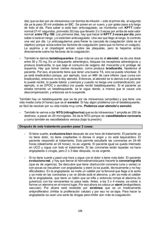108
día) que se dan por vía intravenosa con bomba de infusión – sólo el primer día, al segundo
día ya le paso 30 mil unidades en BIC. Se ponen en un suero, y por goteo pasa a lo largo
de todo el día. Para saber si está bien anticoagulado, se monitorea con KPTT (valor
normal 27-41 segundos, promedio 35) hay que llevarlo 2 o 3 veces por arriba de este valor
normal: entre 70 y 100. Los primeros días, hay que hacer el KPTT 3 veces por día, para
saber si está en rango, y si está bien anticoagulado. Una vez que llego al rango, lo controlo
una vez por día. Lo anticoagulamos para frenar la cascada de coagulación (éste es el
objetivo) porque actúa sobre los factores de coagulación (para que no forme un coágulo).
La aspirina y el clopidogrel actúan sobre las plaquetas, pero la heparina actúa
directamente sobre los factores de la coagulación.
- También le damos betabloqueantes. El que más se usa es el atenolol, se da una dosis
entre 50 y 75 mg. Es un bloqueante adrenérgico, bloquea los receptores adrenérgicos y
produce bradicardia, lo que baja el consumo de oxígeno del miocardio y lo protege de
isquemia. Hay que tomar ciertos recaudos, como produce bradicardia, hipotensa al
paciente. Por eso, el paciente tiene que tener una buena TA, sino se puede shockear. Si
ya está bradicárdico porque, por ejemplo, tuvo un IAM de cara inferior (que cursa con
bradicardia), entonces no le doy atenolol. Entonces, el atenolol se lo damos si el paciente
lo puede recibir, lo puede tolerar y siempre y cuando no tenga una contraindicación, por
ejemplo, si es EPOC o asmático (no puede recibir betabloqueante). Si el paciente ya
estaba tomando un betabloqueante, se le sigue dando, a menos que le cause una
descompensación, y entonces se lo suspende.
También hay un betabloqueante que se da por vía intravenosa (ampollas) y que tiene una
vida media corta (4 horas) que es el esmolol. Si hay algún problema con el betabloqueante,
es fácil de resolver por su vida media muy corta. Podemos usar atenolol o esmolol.
- También le vamos a dar NTG (nitroglicerina) que se da intravenosa 1 ampolla en 250 de
dextrosa, a pasar en 20 microgotas. Se da la NTG porque es vasodilatadora coronaria
y como también es vasodilatadora venosa (baja la presión).
Después de este tratamiento pueden pasar 2 cosas:
- Si tiene suerte, evoluciona bien después de una hora de tratamiento. El paciente ya
no tiene dolor, no tiene crepitantes ni disnea ni angor y no está taquicárdico. El
paciente respondió al tratamiento. Esto permite estudiarle las coronarias en 24-48
horas (idealmente en 24 horas), no es urgente. El paciente igual se queda internado
en UCO y sigue con todo el tratamiento. Si las coronarias están tapadas se hace
angioplastia o cirugía, pero 2 o 3 días después, no es urgente.
- Si no tiene suerte y pasó una hora y sigue con el dolor o tiene más dolor. El paciente
evoluciona mal, y hay que llamar al hemodinamista para hacerle la coronariografía
(que es de urgencia). Se descubre que tiene obstrucción coronaria (una o varias) si
son pocas se resuelven con angioplastia y stent (si se puede, técnicamente y no hay
dificultades). En la angioplastía se mete un catéter por la femoral que llega a la aorta
y se mete en las coronarias y se ve dónde está el ateroma, y ahí se mete el catéter
de la angioplastía, que tiene un balón que se infla y entonces rompe el ateroma (lo
pulveriza) con los remanentes no pasa nada. Antes, a los 3 o 4 meses, se volvía a
formar un ateroma en el mismo lugar. Por eso ahora se coloca un stent (endoprótesis
vascular). Por afuera está revestido por sirolimus que es un medicamento
antiproliferativo (inhibe la proliferación celular) y por eso no se tapa. Para hacer la
angioplastia se usan una serie de drogas para inhibir aún más la coagulación.
 