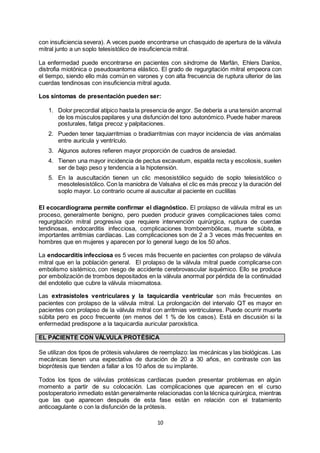 10
con insuficiencia severa). A veces puede encontrarse un chasquido de apertura de la válvula
mitral junto a un soplo telesistólico de insuficiencia mitral.
La enfermedad puede encontrarse en pacientes con síndrome de Marfán, Ehlers Danlos,
distrofia miotónica o pseudoxantoma elástico. El grado de regurgitación mitral empeora con
el tiempo, siendo ello más común en varones y con alta frecuencia de ruptura ulterior de las
cuerdas tendinosas con insuficiencia mitral aguda.
Los síntomas de presentación pueden ser:
1. Dolor precordial atípico hasta la presencia de angor. Se debería a una tensión anormal
de los músculos papilares y una disfunción del tono autonómico. Puede haber mareos
posturales, fatiga precoz y palpitaciones.
2. Pueden tener taquiarritmias o bradiarritmias con mayor incidencia de vías anómalas
entre aurícula y ventrículo.
3. Algunos autores refieren mayor proporción de cuadros de ansiedad.
4. Tienen una mayor incidencia de pectus excavatum, espalda recta y escoliosis, suelen
ser de bajo peso y tendencia a la hipotensión.
5. En la auscultación tienen un clic mesosistólico seguido de soplo telesistólico o
mesotelesistólico. Con la maniobra de Valsalva el clic es más precoz y la duración del
soplo mayor. Lo contrario ocurre al auscultar al paciente en cuclillas
El ecocardiograma permite confirmar el diagnóstico. El prolapso de válvula mitral es un
proceso, generalmente benigno, pero pueden producir graves complicaciones tales como:
regurgitación mitral progresiva que requiere intervención quirúrgica, ruptura de cuerdas
tendinosas, endocarditis infecciosa, complicaciones tromboembólicas, muerte súbita, e
importantes arritmias cardíacas. Las complicaciones son de 2 a 3 veces más frecuentes en
hombres que en mujeres y aparecen por lo general luego de los 50 años.
La endocarditis infecciosa es 5 veces más frecuente en pacientes con prolapso de válvula
mitral que en la población general. El prolapso de la válvula mitral puede complicarse con
embolismo sistémico, con riesgo de accidente cerebrovascular isquémico. Ello se produce
por embolización de trombos depositados en la válvula anormal por pérdida de la continuidad
del endotelio que cubre la válvula mixomatosa.
Las extrasístoles ventriculares y la taquicardia ventricular son más frecuentes en
pacientes con prolapso de la válvula mitral. La prolongación del intervalo QT es mayor en
pacientes con prolapso de la válvula mitral con arritmias ventriculares. Puede ocurrir muerte
súbita pero es poco frecuente (en menos del 1 % de los casos). Está en discusión si la
enfermedad predispone a la taquicardia auricular paroxística.
EL PACIENTE CON VÁLVULA PROTÉSICA
Se utilizan dos tipos de prótesis valvulares de reemplazo: las mecánicas y las biológicas. Las
mecánicas tienen una expectativa de duración de 20 a 30 años, en contraste con las
bioprótesis que tienden a fallar a los 10 años de su implante.
Todos los tipos de válvulas protésicas cardíacas pueden presentar problemas en algún
momento a partir de su colocación. Las complicaciones que aparecen en el curso
postoperatorio inmediato están generalmente relacionadas con la técnica quirúrgica, mientras
que las que aparecen después de esta fase están en relación con el tratamiento
anticoagulante o con la disfunción de la prótesis.
 