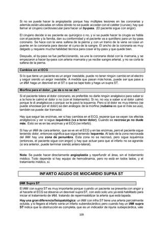 109
Si no se puede hacer la angioplastía porque hay múltiples lesiones en las coronarias y
además están ubicadas en sitios dónde no se puede acceder con el catéter (curvas), hay que
llamar al cirujano cardiovascular para hacer un by-pass. (El paciente sigue con angor).
El cirujano decide si es paciente es quirúrgico o no, y si se puede hacer la cirugía se habla
con el paciente y la familia, dan su conformidad y el paciente va a quirófano para un by-pass
coronario. Se hace con la vena safena de la pierna y con un tramo de la vena se cose un
puente en la coronaria para desviar el curso de la sangre. El ancho de la coronaria es muy
delgado y requiere mucha habilidad técnica para coser el by-pass y que quede bien.
Después, el by-pass se fue perfeccionando, se une la coronaria distal con la mamaria, y se
empezaron a hacer by-pass con arteria mamaria y ya recibe sangre arterial, y no se corta la
safena de la pierna.
Cambios en el ECG
Si lo que tiene un paciente es un angor inestable, puede no tener ningún cambio en el electro
y seguir siendo un angor inestable. A medida que pasan más horas, puede ser que pase a
un IAM haga un desnivel en el ST o que se tape todo y haga un supra ST.
Morfina para el dolor, ¿se da o no se da?
Si el paciente tolera el dolor coronario, es preferible no darle ningún analgésico para saber si
a la hora le calmó el dolor o no (con el tratamiento). Si no, no voy a saber si el dolor calmó
porque le di analgésicos o porque se le pasó la isquemia. Pero si el dolor es muy intenso (se
puede shockear por el dolor) se dan análogos de la morfina (nubaína es que el más se usa),
también se puede dar tramadol.
Hay que seguir las enzimas, ver si hay cambios en el ECG, esperar que se vayan los efectos
analgésicos y ver si sigue isquémico (va a tener dolor). Cuando se necrosa ya no duele
más. Esto se ve en las enzimas y el ECG (se infartó).
Si hay un IAM de cara anterior, que se ve en el ECG y en las enzimas, pero el paciente sigue
teniendo dolor, entonces significa que sigue teniendo isquemia. Al lado de la zona necrosada
del IAM hay una zona de penumbra. Esta zona no se necrosó, pero sigue isquémica
(entonces, el paciente sigue con angor) y hay que actuar para que el infarto no se agrande
(si era anterior, puede terminar siendo antero-lateral).
Nota: Se puede hacer directamente angioplastía y reperfundir el área, sin el tratamiento
médico. Todo depende si hay equipo de hemodinamia, pero no está en todos lados, y el
tratamiento médico, sí.
INFARTO AGUDO DE MIOCARDIO SUPRA ST
IAM Supra ST
El IAM con supra ST es muy importante porque cuando un paciente se presenta con angor y
al hacerle el ECG se observa un desnivel supra ST, con esto solo uno ya está habilitado para
iniciar el tratamiento de IAM, tratando de repermeabilizar la arteria que está tapada.
Hay una gran diferenciafisiopatológica: un IAM con infra ST tiene una arteria parcialmente
ocluida, y si llegara al infarto sería un infarto subendocárdico; pero cuando hay un IAM supra
ST indica que la obstrucción es completa, que es un indicador de injuria subepicárdica, vale
 