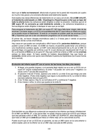 110
decir que el daño es transmural: afecta todo el grosor de la pared del miocardio (el cuadro
es mucho más grave) y la coronaria afectada está totalmente tapada.
Esto explica las claras diferencias de tratamiento en un caso y en el otro. En el IAM infra ST,
el tratamiento está basado en AAS, Clopidogrel y Heparina para evitar que se tape del
todo la arteria (todos los esfuerzos están dirigidos a evitar la oclusión), mientras que en el
IAM supra ST, la coronaria ya está totalmente ocluida y los esfuerzos terapéuticos y
farmacológicos están dirigidos a destapar el vaso que ya se tapó.
Para empezar el tratamiento del IAM con supra ST, NO hace falta tener ningún dato de las
enzimas.Con tener angor y un ECG consupradesnivel del ST (que indica un infarto en curso),
ya se puede iniciar el tratamiento. Si está en un hospital se pueden pedir las enzimas (CPK-
MB y troponina) que van a dar una elevación progresiva con el correr de las horas.
El primer día, se hacen dosajes enzimáticos cada 2 o 3 horas para ir viendo el ascenso
progresivo de las curvas enzimáticas.
Hay casos en que puede ser complicado o difícil hacer el Dx: pacientes diabéticos, porque
pueden cursar un IAM sin dolor. Si el IAM es masivo, el paciente puede tener una arritmia o
una insuficiencia cardíaca aguda, un EAP como descompensación de su IC por el IAM. El
paciente llega a la guardia por arritmia o por IC (o por disnea por claudicación del VI por la
IC); y al hacerle el ECG se ve el supra ST. Hay que confirmar si tiene un IAM con las enzimas
porque no tiene angor. Si fuera posible (si hubiera disponibilidad) hay que hacer un
ecocardio, donde seva a ver que la cara infartada muestrauna hipokinesia (se mueve menos
de lo normal).
Evolución del infarto supra ST con el correr de las horas, los días y los meses.
1. Al llegar a la guardia (ingreso, si el paciente llegó rápido) se va a ver un ECG con un
supra ST (injuria subepicárdica) y la onda T se puede ver como una T negativa o a
veces como T picuda alta (isquemia)
2. Si pasaron más de 4 horas, aparece una onda Q. La onda Q es que tenga una sola
onda negativa. (Toda onda negativa que sigue a una positiva es S). La onda Q indica
necrosis (además tiene el supra ST).
3. A los 10 días (aprox.) Hay Q, se normaliza el ST y continúa la T negativa
4. A los meses o años, lo único que queda es la onda Q.
Esto también es una diferencia sustancial con respectoa los infartos que tienen infradesnivel.
En el IAM con INFRA ST, a los pocos días no queda ninguna marca en el ECG que indique
que ese paciente sufrió un IAM. En cambio, en el IAM con SUPRA ST, años después se ve
que hubo un IAM por la onda Q que indica un infarto viejo (en la cara donde ocurrió).
Puede ocurrir que al ver un ECG de un paciente, se vea un IAM nuevo en la cara anterior o
antero-septal, pero en la inferior se ve un IAM viejo (secuela de IAM previo).
 