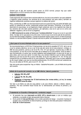 111
(Aclaró que el día del examen puede poner un ECG normal, porque hay que saber
diagnosticar un ECG normal a los fines terapéuticos)
CARAS Y VECTORES
Cada segmento del corazón tiene vectores eléctricos,los de la cara anterior van para adelante
y registran ondas positivas; los vectores de la cara posterior van para atrás y también se
registran deflexiones positivas porque registran la cabeza del vector.
Pero, cuando hay un IAM con necrosis transmural (con supra ST) hay una parte del tejido que
perdió su potencial de acción, justamente porque está necrótico. Entonces, si se pone el
electrodo en esas áreas, no se registraría ningún potencial, pero sí se registran las colas de
los vectores del otro lado (pared posterior, por ejemplo) y eso es lo que se ve como una
deflexión negativa y ahí se ve la Q (negativa).
Un IAM transmural es como si fuera una “ventana eléctrica” (lo que se ve es lo que está
atrás, me deja ver lo que pasa en la otra cara). Como lo que se ve es la cola de los vectores,
se inscribe hacia abajo (negativa). Cuando el paciente ingresa, tiene una R, no tiene Q porque
todavía no necrosó toda la pared. Cuando necrosó la pared, la R desaparece y aparece la Q.
¿Qué pasa si la zona infartada está en la cara posterior?
Se recomienda hacer un ECG de 12 derivaciones con las de la espalda (V7-V12, etc) y se va
a ver la ventana eléctrica, se va a ver Q (la cola del vector de la cara anterior), si tengo un
IAM de cara posterior, vamos a ver Q en V9, V10, V11 por ejemplo. Cuando hay un IAM en
cara posterior, se ven Rs mucho más altas de lo habitual en la cara anterior. Esto se debe a
que normalmente, el vector que va para adelante está antagonizado un poco por el que va
para atrás, pero acá ese vector no está (hay una ventana eléctrica que no tiene actividad
eléctrica) y por eso se ven Rs un poco más altas. Si se ven muy altas en V1, V2, V3 hay que
sospechar que el problema está en la cara posterior. Recordar que lo que va para adelante
es de mayor voltaje y por eso se inscribe positivamente. En el ECG normal van subiendo las
Rs y se ven altas en V5-V6, pero no en V1, V2, V3.
Hay otro punto para sospechar: hay un infarto - bastante frecuente - y es el infarto de la punta
del corazón.
Infarto de la punta del corazón: es un IAM inferior, lateral y posterior.
 Inferior: DII, DII y AVF
 Lateral: V5, V6, DI y AVL
 Posterior: si hacemos las 12 derivaciones, las vemos atrás; y si no, la vemos
adelante como Rs altas.
Ver bien si el infarto es sólo de cara inferior o de cara inferior, lateral o inferior, lateral y
posterior. Por eso conviene hacer ECGs de 12 derivaciones (al menos el primero y el
segundo).
Tratamiento en Guardia o Emergencia– conducta a seguir
 Al paciente hay que internarlo en UCO, UTI o shock-room, o con un médico que
entienda y se quede al lado del paciente todo el tiempo.
 Se le ponen 2 vías periféricas, como a todo paciente de riesgo – se ponen 2 porque si
se tapa una y el paciente se descompensa, ya tengo la otra lista para pasar medicación.
 ECG de 12 derivaciones
 