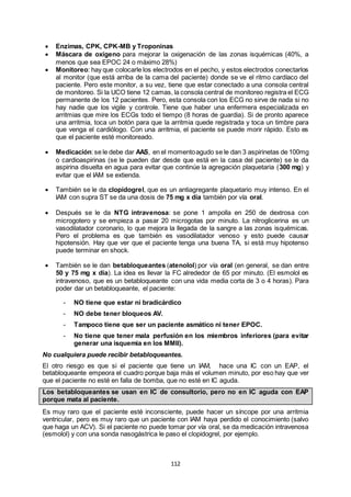 112
 Enzimas, CPK, CPK-MB y Troponinas
 Máscara de oxígeno para mejorar la oxigenación de las zonas isquémicas (40%, a
menos que sea EPOC 24 o máximo 28%)
 Monitoreo: hay que colocarle los electrodos en el pecho, y estos electrodos conectarlos
al monitor (que está arriba de la cama del paciente) donde se ve el ritmo cardíaco del
paciente. Pero este monitor, a su vez, tiene que estar conectado a una consola central
de monitoreo. Si la UCO tiene 12 camas, la consola central de monitoreo registra el ECG
permanente de los 12 pacientes. Pero, esta consola con los ECG no sirve de nada si no
hay nadie que los vigile y controle. Tiene que haber una enfermera especializada en
arritmias que mire los ECGs todo el tiempo (8 horas de guardia). Si de pronto aparece
una arritmia, toca un botón para que la arritmia quede registrada y toca un timbre para
que venga el cardiólogo. Con una arritmia, el paciente se puede morir rápido. Esto es
que el paciente esté monitoreado.
 Medicación:se le debe dar AAS, en el momentoagudo se le dan 3 aspirinetas de 100mg
o cardioaspirinas (se le pueden dar desde que está en la casa del paciente) se le da
aspirina disuelta en agua para evitar que continúe la agregación plaquetaria (300 mg) y
evitar que el IAM se extienda.
 También se le da clopidogrel, que es un antiagregante plaquetario muy intenso. En el
IAM con supra ST se da una dosis de 75 mg x día también por vía oral.
 Después se le da NTG intravenosa: se pone 1 ampolla en 250 de dextrosa con
microgotero y se empieza a pasar 20 microgotas por minuto. La nitroglicerina es un
vasodilatador coronario, lo que mejora la llegada de la sangre a las zonas isquémicas.
Pero el problema es que también es vasodilatador venoso y esto puede causar
hipotensión. Hay que ver que el paciente tenga una buena TA, si está muy hipotenso
puede terminar en shock.
 También se le dan betabloqueantes (atenolol) por vía oral (en general, se dan entre
50 y 75 mg x día). La idea es llevar la FC alrededor de 65 por minuto. (El esmolol es
intravenoso, que es un betabloqueante con una vida media corta de 3 o 4 horas). Para
poder dar un betabloqueante, el paciente:
- NO tiene que estar ni bradicárdico
- NO debe tener bloqueos AV.
- Tampoco tiene que ser un paciente asmático ni tener EPOC.
- No tiene que tener mala perfusión en los miembros inferiores (para evitar
generar una isquemia en los MMII).
No cualquiera puede recibir betabloqueantes.
El otro riesgo es que si el paciente que tiene un IAM, hace una IC con un EAP, el
betabloqueante empeora el cuadro porque baja más el volumen minuto, por eso hay que ver
que el paciente no esté en falla de bomba, que no esté en IC aguda.
Los betabloqueantes se usan en IC de consultorio, pero no en IC aguda con EAP
porque mata al paciente.
Es muy raro que el paciente esté inconsciente, puede hacer un síncope por una arritmia
ventricular, pero es muy raro que un paciente con IAM haya perdido el conocimiento (salvo
que haga un ACV). Si el paciente no puede tomar por vía oral, se da medicación intravenosa
(esmolol) y con una sonda nasogástrica le paso el clopidogrel, por ejemplo.
 