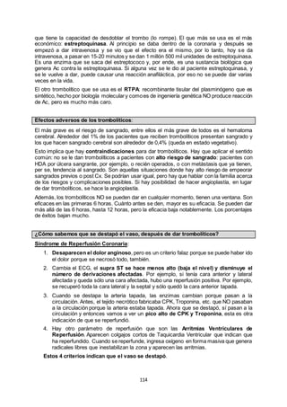 114
que tiene la capacidad de desdoblar el trombo (lo rompe). El que más se usa es el más
económico: estreptoquinasa. Al principio se daba dentro de la coronaria y después se
empezó a dar intravenosa y se vio que el efecto era el mismo, por lo tanto, hoy se da
intravenosa, a pasar en 15-20 minutos y se dan 1 millón 500 mil unidades de estreptoquinasa.
Es una enzima que se saca del estreptococo y, por ende, es una sustancia biológica que
genera Ac contra la estreptoquinasa. Si alguna vez se le dio al paciente estreptoquinasa, y
se le vuelve a dar, puede causar una reacción anafiláctica, por eso no se puede dar varias
veces en la vida.
El otro trombolítico que se usa es el RTPA: recombinante tisular del plasminógeno que es
sintético, hecho por biología moleculary comoes de ingeniería genética NO produce reacción
de Ac, pero es mucho más caro.
Efectos adversos de los trombolíticos:
El más grave es el riesgo de sangrado, entre ellos el más grave de todos es el hematoma
cerebral. Alrededor del 1% de los pacientes que reciben trombolíticos presentan sangrado y
los que hacen sangrado cerebral son alrededor de 0,4% (queda en estado vegetativo).
Esto implica que hay contraindicaciones para dar trombolíticos. Hay que aplicar el sentido
común: no se le dan trombolíticos a pacientes con alto riesgo de sangrado: pacientes con
HDA por úlcera sangrante, por ejemplo, o recién operados, o con metástasis que ya tienen,
per se, tendencia al sangrado. Son aquellas situaciones donde hay alto riesgo de empeorar
sangrados previos o post Cx. Se podrían usar igual, pero hay que hablar con la familia acerca
de los riesgos y complicaciones posibles. Si hay posibilidad de hacer angioplastía, en lugar
de dar trombolíticos, se hace la angioplastía.
Además, los trombolíticos NO se pueden dar en cualquier momento, tienen una ventana. Son
eficaces en las primeras 6 horas. Cuánto antes se den, mayor es su eficacia. Se pueden dar
más allá de las 6 horas, hasta 12 horas, pero la eficacia baja notablemente. Los porcentajes
de éxitos bajan mucho.
¿Cómo sabemos que se destapó el vaso, después de dar trombolíticos?
Síndrome de Reperfusión Coronaria:
1. Desaparecen el dolor anginoso, pero es un criterio falaz porque se puede haber ido
el dolor porque se necrosó todo, también.
2. Cambia el ECG, el supra ST se hace menos alto (baja el nivel) y disminuye el
número de derivaciones afectadas. Por ejemplo, si tenía cara anterior y lateral
afectada y queda sólo una cara afectada, hubo una reperfusión positiva. Por ejemplo,
se recuperó toda la cara lateral y la septal y sólo quedó la cara anterior tapada.
3. Cuando se destapa la arteria tapada, las enzimas cambian porque pasan a la
circulación. Antes, el tejido necrótico fabricaba CPK, Troponina, etc. que NO pasaban
a la circulación porque la arteria estaba tapada. Ahora que se destapó, sí pasan a la
circulación y entonces vamos a ver un pico alto de CPK y Troponina, esta es otra
indicación de que se reperfundió.
4. Hay otro parámetro de reperfusión que son las Arritmias Ventriculares de
Reperfusión. Aparecen colgajos cortos de Taquicardia Ventricular que indican que
ha reperfundido. Cuando se reperfunde, ingresa oxígeno en forma masiva que genera
radicales libres que inestabilizan la zona y aparecen las arritmias.
Estos 4 criterios indican que el vaso se destapó.
 