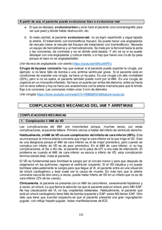 115
A partir de acá, el paciente puede evolucionar bien o evolucionar mal.
a. El que se destapó, evoluciona bien y se le hará al paciente una coronariografía para
ver qué pasó y dónde había obstrucción, etc.
b. Si nada cambió, el paciente evoluciona mal, no se logró reperfundir y sigue tapada
la arteria. El tratamiento con trombolíticos fracasó. Se puede hacer una angioplastía
de rescate (viene al rescate del fracaso del tratamiento con trombolíticos). Necesito
un equipo de hemodinamia y un hemodinamista. Se mete por la femoral hasta la aorta
y las coronarias, da contraste y se ve dónde está tapada. Y ahí se ve si se puede
destapar con una angioplastía y colocar stents, o si hay que hacer una Cx de by-pass
porque el vaso no es angioplastiable.
(Ver técnica de angioplastía con stents) https://youtu.be/r0tKxu4hPFo
Cirugía de by-pass coronario: hay que evaluar si el paciente puede soportar la cirugía, por
ejemplo: si no tiene fallo de bomba o una arritmia ventricular grave. Si el paciente está en
condiciones de soportar una cirugía, se hace un by-pass. Es una cirugía con alta mortalidad
(20%), pero si no se opera, el paciente también puede morir por el IAM. Es una cirugía de
urgencia en un miocardio infartado. Se hace un puente por arriba del ateroma, antes se hacía
con la vena safena y hoy se hace una anastomosis con la arteria mamaria para que le brinde
flujo a la coronaria. Las coronarias miden unos 3 mm de diámetro.
(Ver cirugía) https://www.youtube.com/watch?v=HNl8iIaR3r4&feature=youtu.be
COMPLICACIONES MECÁNICAS DEL IAM Y ARRITMIAS
COMPLICACIONES MECÁNICAS
1. Complicación I: IAM de VD
Las complicaciones del IAM son importantes porque, muchas veces, por estas
complicaciones, el paciente fallece. Primero vamos a hablar del infarto de ventrículo derecho.
Habitualmente, elIAM de VD esuna complicación delinfarto de cara inferior (98%). Esto
ocurre porque la misma arteria coronaria que irriga la cara inferior es la que irriga el VD. Esto
es una desgracia porque el IAM de cara inferior es el de mejor pronóstico, pero cuando se
complica con infarto de VD es de peor pronóstico. En el IAM de cara inferior, si no hay
complicaciones, al 3er o 4to día, al paciente se lo pasa de UTI a una sala de internación. El
problema es cuando el IAM de cara inferior se asocia a infarto de VD, esta complicación
termina siendo letal, mata al paciente.
El VD es fundamental para bombear la sangre por el circuito menor y para que después de
oxigenarse en los pulmones, regrese al ventrículo izquierdo. Si el VD claudica y no puede
bombear adecuadamente la sangre para que llegue al VI, el paciente entra en una situación
de shock cardiogénico y ésta suele ser la causa de muerte. Es más raro que la arteria
coronaria nazca de otra cara y a veces, puede haber infarto de VD en un infarto que no es de
cara inferior (2% de los casos).
Clínicamente, el paciente se presenta con un IAM de cara inferior, severamente hipotenso y
a veces, en shock. Lo que llama la atención es que el paciente está en shock, pero SIN EAP.
No hay claudicación del VI, no hay crepitantes bilaterales. Habitualmente, el paciente que
está en shock cardiogénico tiene falla de bomba izquierda y EAP, estos NO tienen EAP. Otro
dato que tiene que suscitar sospecha es que el paciente presenta una gran ingurgitación
yugular, con reflujo hepato-yugular, todas manifestaciones de ICD.
 