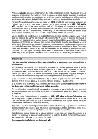 116
A la auscultación se puede encontrar un 3er ruido derecho (en el área tricuspídea), a veces
se puede encontrar un 4to ruido, un ritmo de galope; a veces, puede aparecer un soplo de
insuficiencia tricuspídea que obedece a un ventrículo derecho dilatado por un VM insuficiente
y esto separa las valvas de la válvula y esto hace que tenga una insuficiencia valvular.
Para confirmar el diagnóstico hay que hacer un ECG. En el ECG convencional se ponen las
derivaciones v1 a v6 en cara anterior, pero en estos casos hay que hacer V2R, V3R, V4R y
V5R, es decir, las derivaciones del tórax del lado derecho y ahí se puede observar un
supradesnivel del ST y a veces, hasta se puede ver una onda Q. Esto indica que el paciente
tiene un IAM de VD. Generalmente, cuando hay un IAM de cara inferior, se hacen estas
derivaciones derechas para saber si está comprometido el VD o no, también.
Lo que también se puede hacer un ecocardiograma, lo ideal es el ecodoppler. Aquí vemos
que las paredes del VD no se mueven adecuadamente. A veces, ni siquiera se mueve el
septum y hay casos donde el septum tiene un movimiento paradójico y comprimeel VI, lo que
causa que el VI tenga un volumen aún menor. El ventrículo derecho está dilatado y se ve
cierto grado de insuficiencia valvular tricuspídea y estas cosas se pueden documentar con el
ecocardio bidimensional. Si tenemos dudas, podemos colocar un catéter de Swan Ganz para
medir las presiones. Vamos a ver que las presiones de los capilares pulmonares están
normales o incluso bajas, pero el paciente tiene un aumento de la presión de fin de diástole
en el VD y la AD, porque se comporta como una insuficiencia cardiaca aguda derecha.
Tratamiento
Hay que apuntar intensamente a repermeabilizar la coronaria con trombolíticos o
angioplastía.
En los IAM de cara inferior, se pueden usar trombolíticos, pero es preferible evitar el riesgo,
sobre todo si el paciente está estable y porque son IAM chicos. Entonces no se dan
trombolíticos. Pero si también está afectado el VD, si es un IAM de cara inferior complicado
con un IAM de VD, sí o sí le damos trombolíticos porque el paciente se puede morir por la
falla de bomba del lado derecho (no se va a morir por el infarto, sino por la ICD).
Si se tiene éxito con la repermeabilización de la arteria, el paciente mejora la ICD o queda
con una ICD de menor grado, y el paciente no hace shock y se puede salvar.
Si el paciente está en shocky muy hipotenso, selo expande.Es la única situación de shock
cardiogénico en la que el tratamiento es la expansión.
En todos los otros casos de shock cardiogénico, si expando al paciente (le doy más volumen)
y mato al paciente. Los shocks cardiogénicos no se tratan con expansión sino con drogas
inotrópicas.
En estos casos (solamente) se lo expande con 300 o 400 ml de solución fisiológica para
ver si mejorando un poco la volemia, puede pasar un poco más de sangre del VD al VI, por
una cuestión de presiones (ya que el ventrículo no bombea, que por lo menos pase por
diferencia de presiones al darle más volumen).
También se pueden usar drogas inotrópicas como la dobutamina y se puede usar el balón de
contra-pulsación. La clave es que el balón de contrapulsación trabaja con lo que arroja el VI,
y si el VI arroja un volumen insignificante, el balón no puede trabajar bien.
Este balón se coloca debajo de la válvula aórtica y le da como un segundo empujón a la
sangre (el ventrículo le da un empujón primero y el balón le da otro). Pero si el VI aporta un
volumen mínimo, el balón no es de mucha ayuda.
Muchos pacientes fallecen por infarto de VD.
 