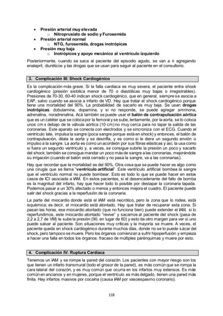 118
 Presión arterial muy elevada
o Nitroprusiato de sodio y Furosemida
 Presión arterial normal
o NTG, furosemida, drogas inotrópicas
 Presión muy baja
o Inotrópicos y apoyo mecánico al ventrículo izquierdo
Posteriormente, cuando se saca al paciente del episodio agudo, se van a ir agregando
enalapril, diuréticos y las drogas que se usan para seguir al paciente en el consultorio.
3. Complicación III: Shock Cardiogénico
Es la complicación más grave. Si la falla cardíaca es muy severa, el paciente entra shock
cardiogénico (presión sistólica menor de 70 o diastólicas muy bajas o irregistrables).
Presiones de 70-30, 60-40 indican shock cardiogénico, que en general, siempre se asocia a
EAP, salvo cuando se asocia a infarto de VD. Hay que tratar el shock cardiogénico porque
tiene una mortalidad del 90%. La probabilidad de sacarlo es muy baja. Se usan drogas
inotrópicas: dobutamina, dopamina, y si no responde, se puede agregar amrinona,
adrenalina, noradrenalina. Acá también se puede usar el balón de contrapulsación aórtica
que es un catéter que se colocapor la femoral y se sube, lentamente, por la aorta, se lo coloca
unos cm x debajo de la válvula aórtica (10 cm) no muy cerca para no tapar la salida de las
coronarias. Este aparato se conecta con electrodos y se sincroniza con el ECG. Cuando el
ventrículo late, impulsa la sangre (poca sangre porque está en shock) y entonces, el balón de
contrapulsación, dilata la aorta y se desinfla, y es como si le diera un segundo envión o
impulso a la sangre. La aorta es como un acordeón por sus fibras elásticas y así, la usa como
si fuera un segundo ventrículo y, a veces, se consigue subirle la presión un poco y sacarlo
del shock; también se consigue mandar un poco más de sangre a las coronarias, mejorándole
su irrigación (cuando el balón está cerrado y no pasa la sangre, va a las coronarias).
Hay que recordar que la mortalidad es del 90%. Otra cosa que se puede hacer es algo como
una cirugía que se llama “ventrículo artificial”. Este ventrículo artificial bombea la sangre
que el ventrículo normal no puede bombear. Esto es todo lo que se puede hacer en estos
casos de ICI asociada a IAM. En estos pacientes, si el desencadenante del fallo de bomba
es la magnitud del infarto, hay que hacer todo lo posible por destapar la coronaria tapada.
Podemos pasar a un 30% afectado o menos y entonces mejora el cuadro. El paciente puede
salir del shock gracias a la reperfusión de la coronaria.
La parte del miocardio donde está el IAM está necrótico, pero la zona que lo rodea, está
isquémica; es decir, el miocardio está atontado. Hay que tratar de recuperar esta zona. Si
pasan las horas, ese miocardio atontado (que no funciona bien) puede extender el IAM, si lo
reperfundimos, este miocardio atontado “revive” y sacamos al paciente del shock (pasa de
2,2 a 2,7 de VM) le sube la presión (90, en lugar de 60) y esto da otro margen para ver si uno
puede salvar al paciente. Son situaciones muy críticas y la mayoría se muere. A veces, el
paciente queda en shock cardiogénico durante muchos días, donde no se lo puede sacar del
shock, pero tampoco se muere. Pero los órganos comienzan a sufrir hipoperfusión y empieza
a hacer una falla en todos los órganos: fracaso de múltiples parénquimas y muere por esto.
4. Complicación IV: Ruptura Cardíaca
Tenemos un IAM y se rompe la pared del corazón. Los pacientes con mayor riesgo son los
que tienen un infarto transmural (todo el grosor de la pared), es más común que se rompa la
cara lateral del corazón, y es muy común que ocurra en los infartos muy extensos. Es más
común en ancianos y en mujeres, porque el ventrículo es más delgado, tienen una pared más
finita. Hay infartos masivos por cocaína (causa IAM por vasoespasmo coronario).
 
